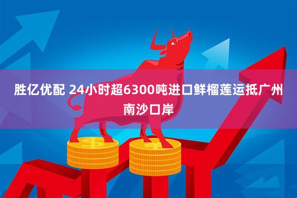 胜亿优配 24小时超6300吨进口鲜榴莲运抵广州南沙口岸